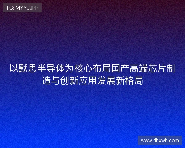 以默思半导体为核心布局国产高端芯片制造与创新应用发展新格局